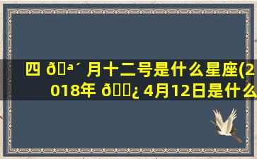 四 🪴 月十二号是什么星座(2018年 🌿 4月12日是什么星座)